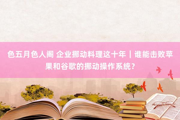 色五月色人阁 企业挪动料理这十年｜谁能击败苹果和谷歌的挪动操作系统？