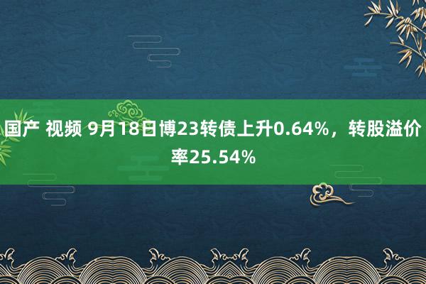 国产 视频 9月18日博23转债上升0.64%，转股溢价率25.54%