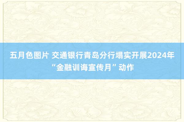 五月色图片 交通银行青岛分行塌实开展2024年“金融训诲宣传月”动作