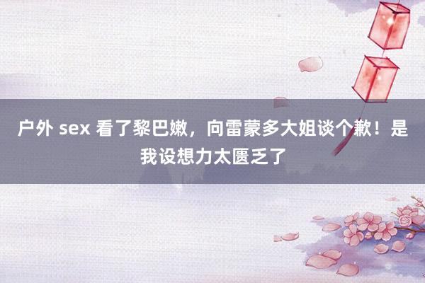 户外 sex 看了黎巴嫩，向雷蒙多大姐谈个歉！是我设想力太匮乏了