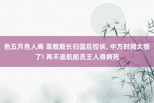 色五月色人阁 菲舰舰长归国后控诉, 中方时间太狠了! 再不返航船员王人得病死