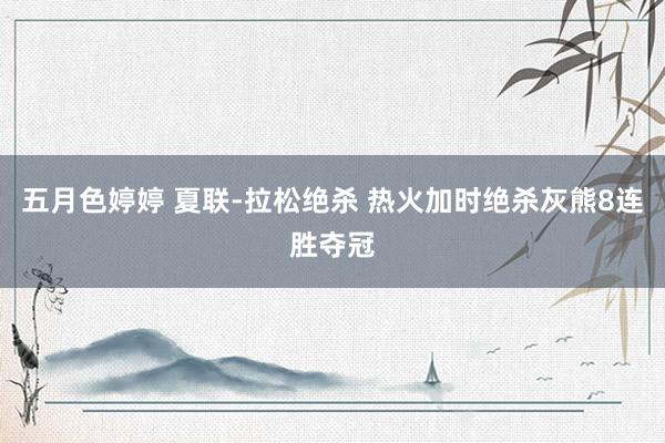 五月色婷婷 夏联-拉松绝杀 热火加时绝杀灰熊8连胜夺冠