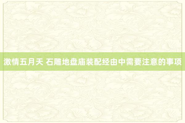 激情五月天 石雕地盘庙装配经由中需要注意的事项