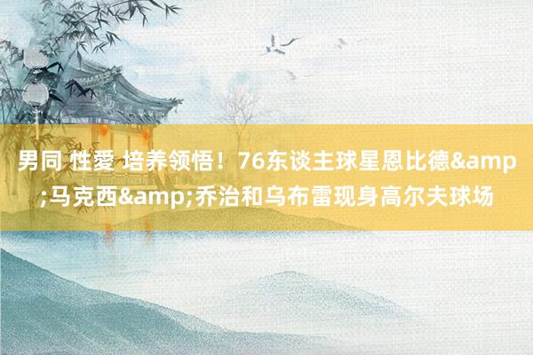 男同 性愛 培养领悟！76东谈主球星恩比德&马克西&乔治和乌布雷现身高尔夫球场