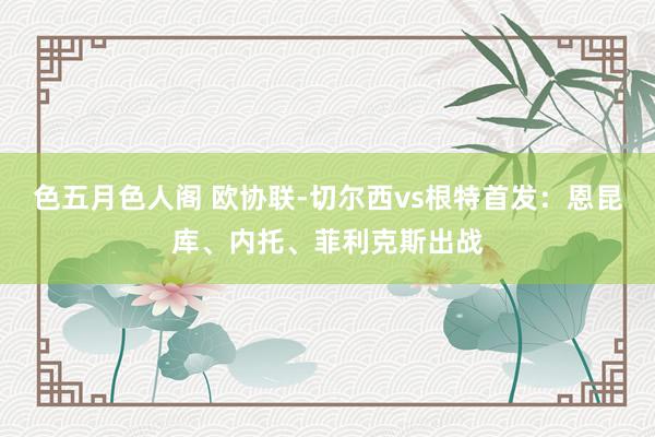 色五月色人阁 欧协联-切尔西vs根特首发：恩昆库、内托、菲利克斯出战