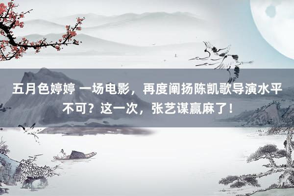 五月色婷婷 一场电影，再度阐扬陈凯歌导演水平不可？这一次，张艺谋赢麻了！