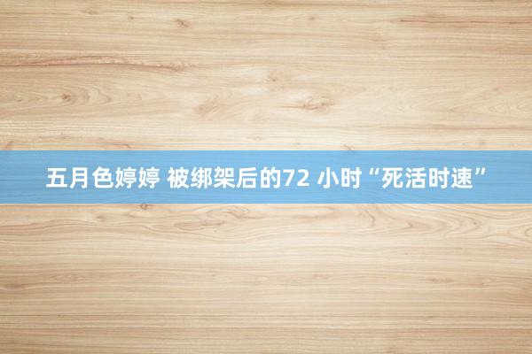 五月色婷婷 被绑架后的72 小时“死活时速”