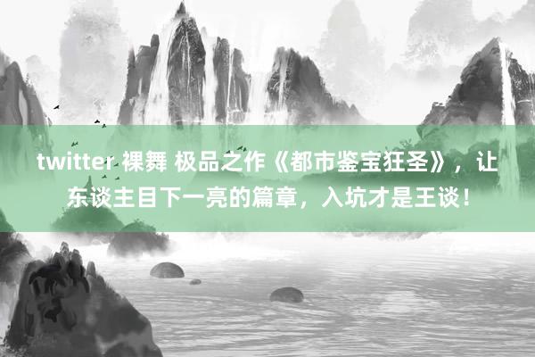 twitter 裸舞 极品之作《都市鉴宝狂圣》，让东谈主目下一亮的篇章，入坑才是王谈！