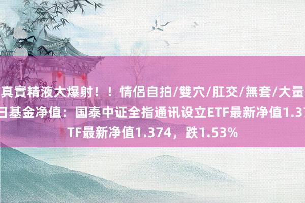 真實精液大爆射！！情侶自拍/雙穴/肛交/無套/大量噴精 10月23日基金净值：国泰中证全指通讯设立ETF最新净值1.374，跌1.53%