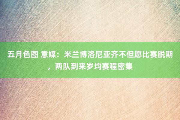五月色图 意媒：米兰博洛尼亚齐不但愿比赛脱期，两队到来岁均赛程密集