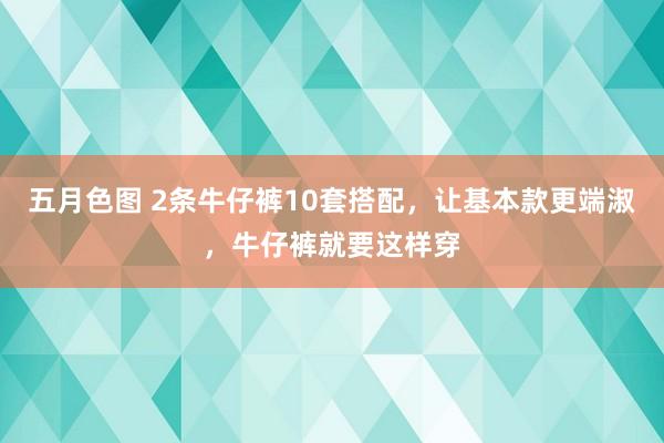 五月色图 2条牛仔裤10套搭配，让基本款更端淑，牛仔裤就要这样穿