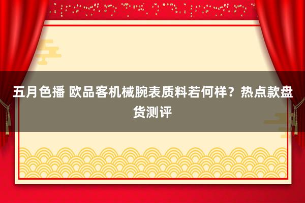 五月色播 欧品客机械腕表质料若何样？热点款盘货测评