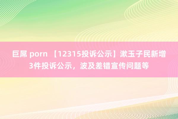 巨屌 porn 【12315投诉公示】漱玉子民新增3件投诉公示，波及差错宣传问题等