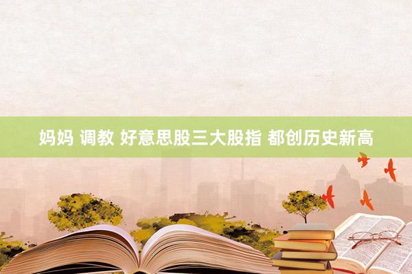 妈妈 调教 好意思股三大股指 都创历史新高