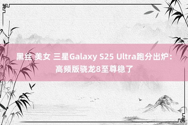 黑丝 美女 三星Galaxy S25 Ultra跑分出炉：高频版骁龙8至尊稳了