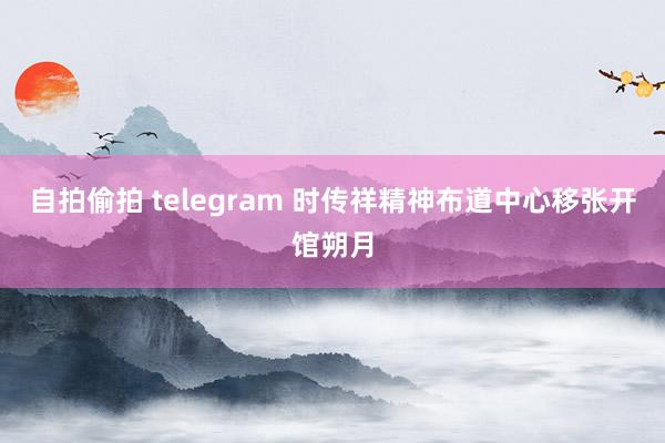 自拍偷拍 telegram 时传祥精神布道中心移张开馆朔月