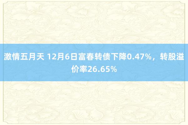 激情五月天 12月6日富春转债下降0.47%，转股溢价率26.65%