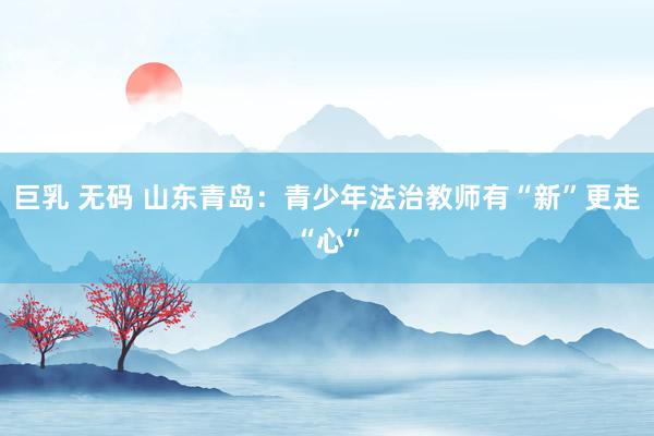 巨乳 无码 山东青岛：青少年法治教师有“新”更走“心”