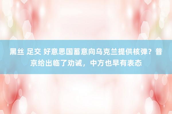 黑丝 足交 好意思国蓄意向乌克兰提供核弹？普京给出临了劝诫，中方也早有表态