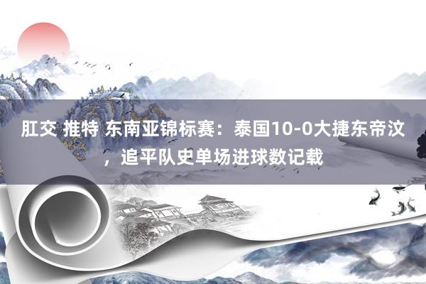肛交 推特 东南亚锦标赛：泰国10-0大捷东帝汶，追平队史单场进球数记载