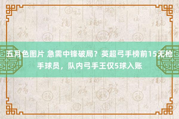 五月色图片 急需中锋破局？英超弓手榜前15无枪手球员，队内弓手王仅5球入账