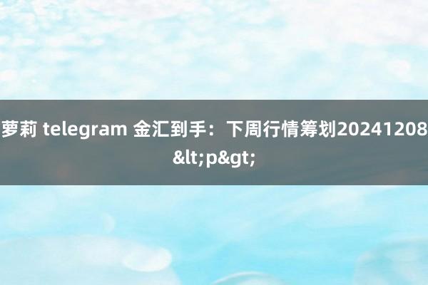 萝莉 telegram 金汇到手：下周行情筹划20241208<p>