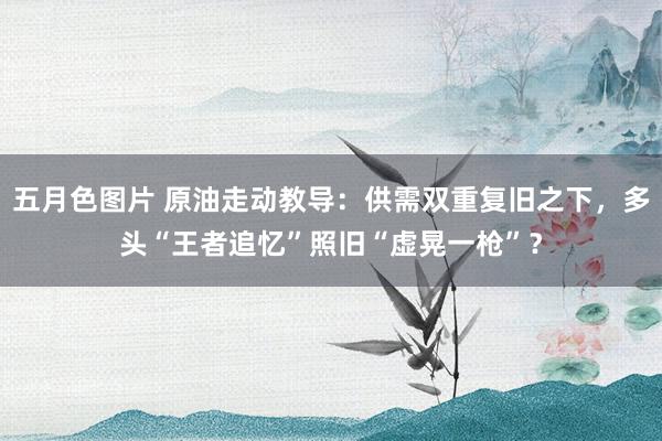 五月色图片 原油走动教导：供需双重复旧之下，多头“王者追忆”照旧“虚晃一枪”？