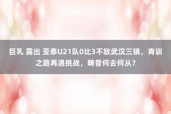 巨乳 露出 亚泰U21队0比3不敌武汉三镇，青训之路再遇挑战，畴昔何去何从？