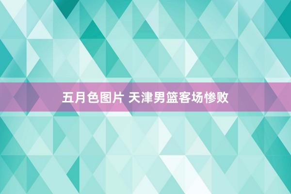 五月色图片 天津男篮客场惨败