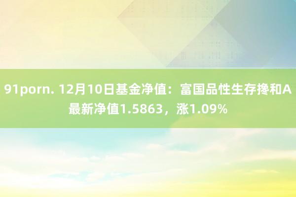 91porn. 12月10日基金净值：富国品性生存搀和A最新净值1.5863，涨1.09%