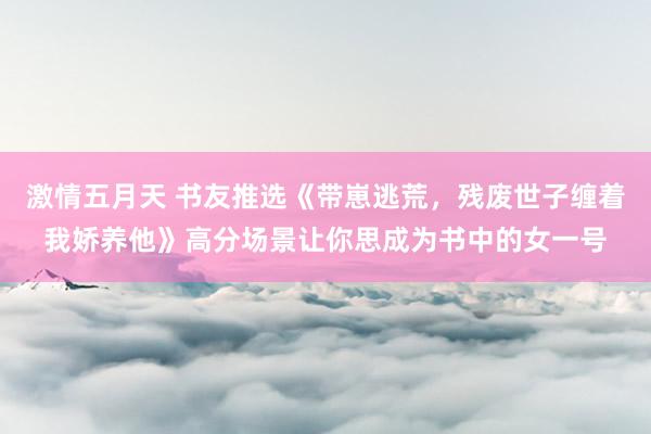 激情五月天 书友推选《带崽逃荒，残废世子缠着我娇养他》高分场景让你思成为书中的女一号