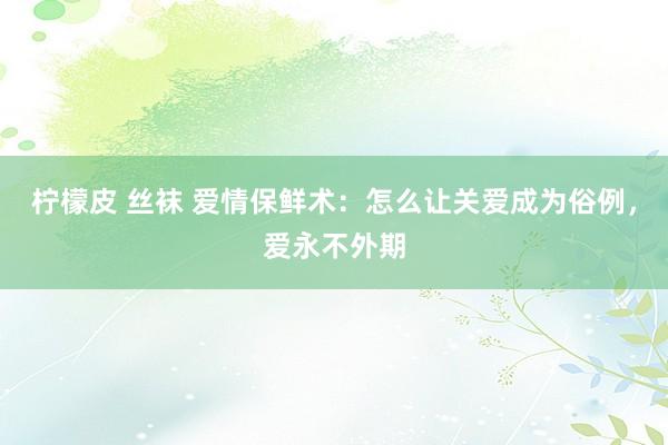 柠檬皮 丝袜 爱情保鲜术：怎么让关爱成为俗例，爱永不外期