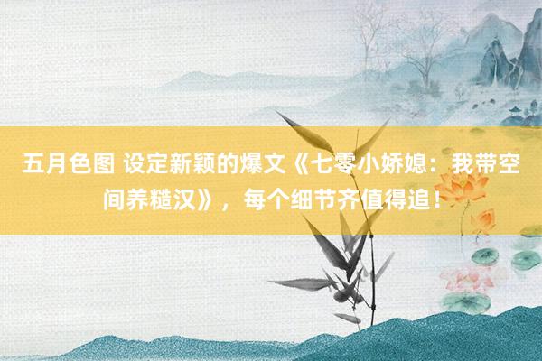 五月色图 设定新颖的爆文《七零小娇媳：我带空间养糙汉》，每个细节齐值得追！
