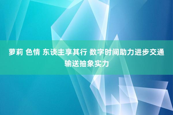 萝莉 色情 东谈主享其行 数字时间助力进步交通输送抽象实力