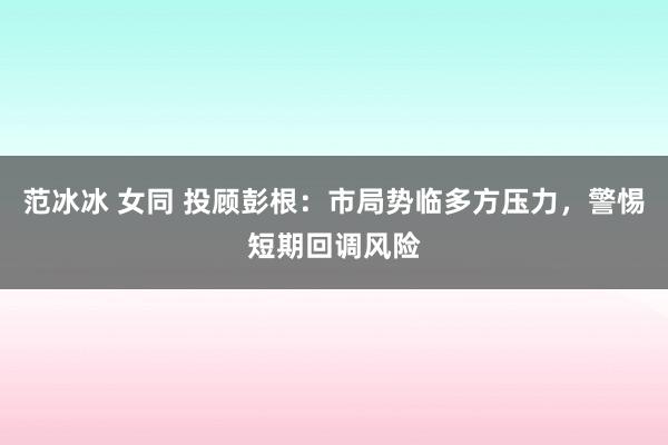 范冰冰 女同 投顾彭根：市局势临多方压力，警惕短期回调风险