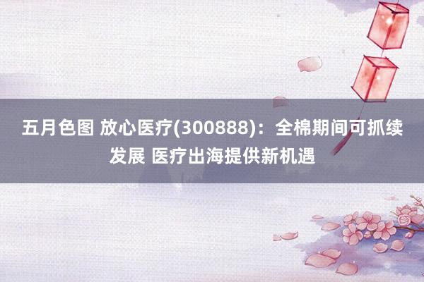 五月色图 放心医疗(300888)：全棉期间可抓续发展 医疗出海提供新机遇