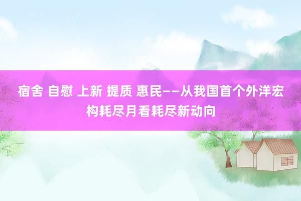 宿舍 自慰 上新 提质 惠民——从我国首个外洋宏构耗尽月看耗尽新动向