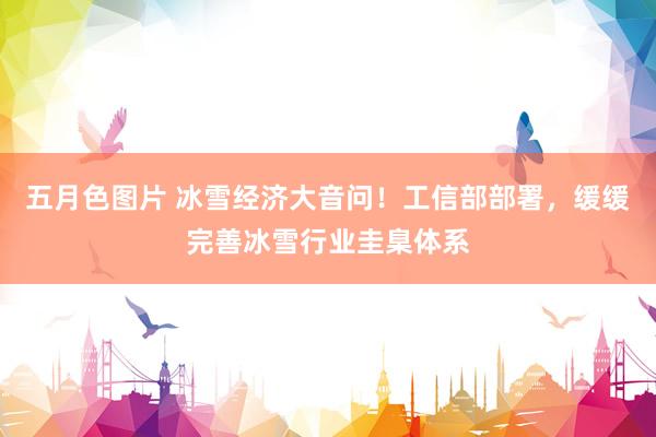 五月色图片 冰雪经济大音问！工信部部署，缓缓完善冰雪行业圭臬体系