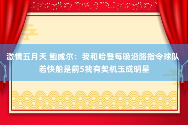 激情五月天 鲍威尔：我和哈登每晚沿路指令球队 若快船是前5我有契机玉成明星