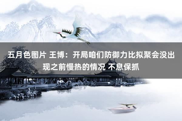 五月色图片 王博：开局咱们防御力比拟聚会没出现之前慢热的情况 不息保抓