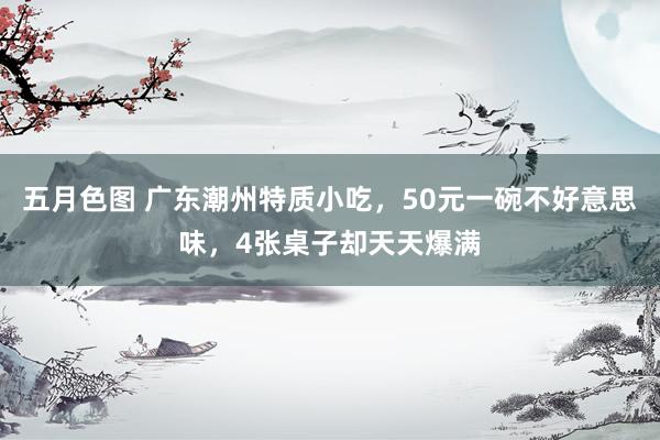 五月色图 广东潮州特质小吃，50元一碗不好意思味，4张桌子却天天爆满