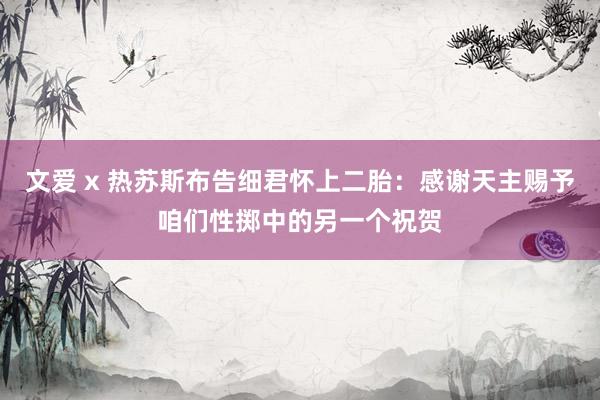 文爱 x 热苏斯布告细君怀上二胎：感谢天主赐予咱们性掷中的另一个祝贺