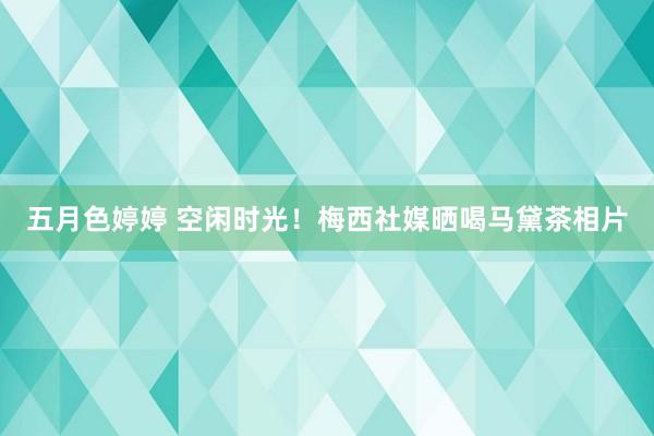 五月色婷婷 空闲时光！梅西社媒晒喝马黛茶相片