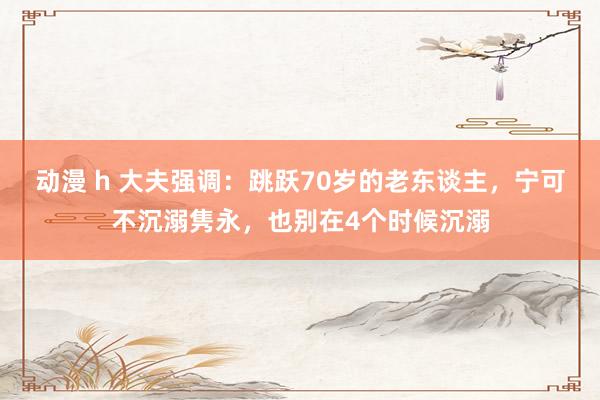 动漫 h 大夫强调：跳跃70岁的老东谈主，宁可不沉溺隽永，也别在4个时候沉溺