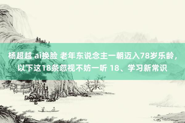 杨超越 ai换脸 老年东说念主一朝迈入78岁乐龄，以下这18条忽视不妨一听 18、学习新常识