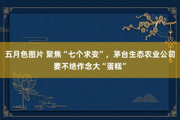 五月色图片 聚焦“七个求变”，茅台生态农业公司要不绝作念大“蛋糕”