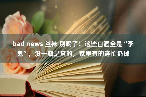 bad news 丝袜 别喝了！这些白酒全是“李鬼”，没一瓶是真的，家里有的连忙扔掉