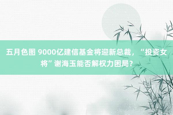 五月色图 9000亿建信基金将迎新总裁，“投资女将”谢海玉能否解权力困局？