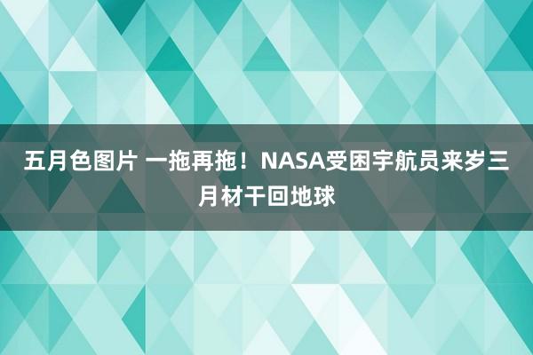 五月色图片 一拖再拖！NASA受困宇航员来岁三月材干回地球