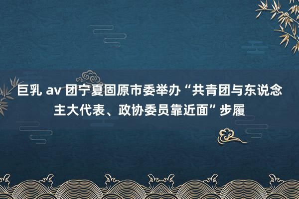 巨乳 av 团宁夏固原市委举办“共青团与东说念主大代表、政协委员靠近面”步履